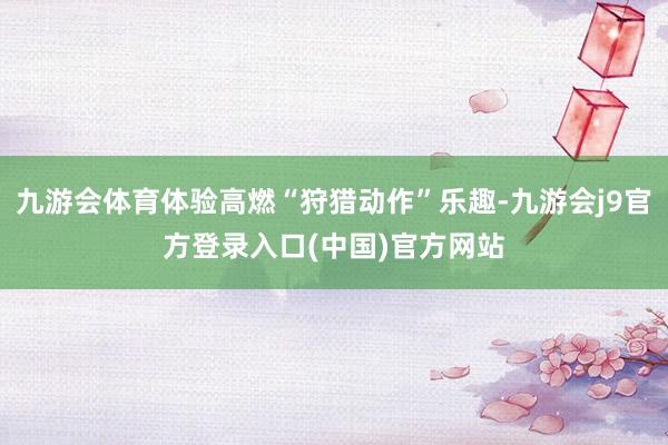 九游会体育体验高燃“狩猎动作”乐趣-九游会j9官方登录入口(中国)官方网站