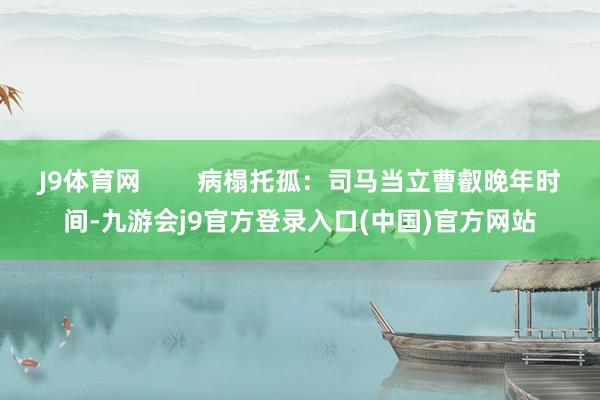 J9体育网 病榻托孤:司马当立曹叡晚年时间-九游会j9官方登录入口(中国)官方网站