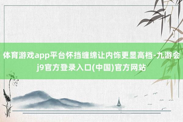 体育游戏app平台怀挡缠绵让内饰更显高档-九游会j9官方登录入口(中国)官方网站
