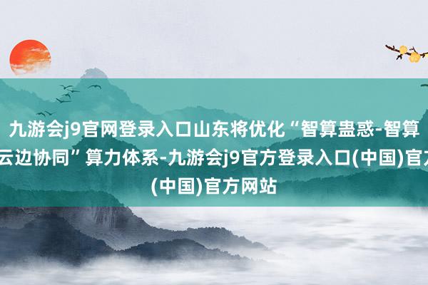 九游会j9官网登录入口山东将优化“智算蛊惑-智算网络-云边协同”算力体系-九游会j9官方登录入口(中国)官方网站