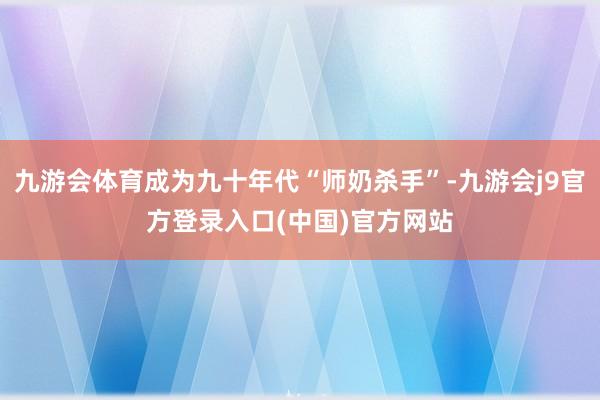 九游会体育成为九十年代“师奶杀手”-九游会j9官方登录入口(中国)官方网站