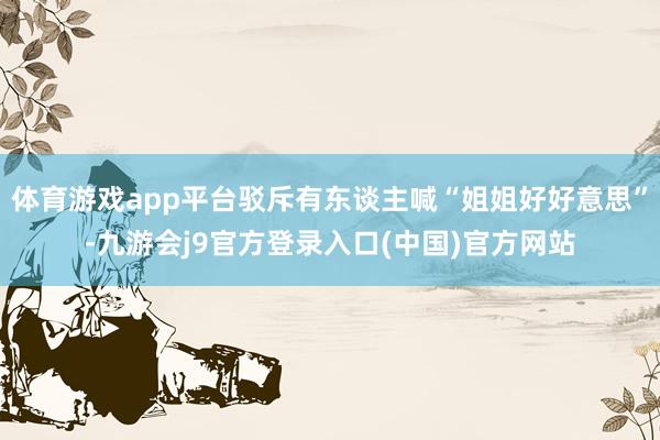 体育游戏app平台驳斥有东谈主喊“姐姐好好意思”-九游会j9官方登录入口(中国)官方网站