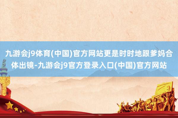 九游会j9体育(中国)官方网站更是时时地跟爹妈合体出镜-九游会j9官方登录入口(中国)官方网站