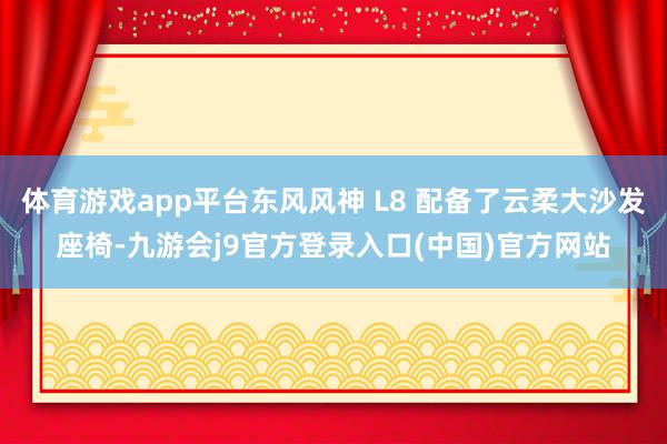 体育游戏app平台东风风神 L8 配备了云柔大沙发座椅-九游会j9官方登录入口(中国)官方网站