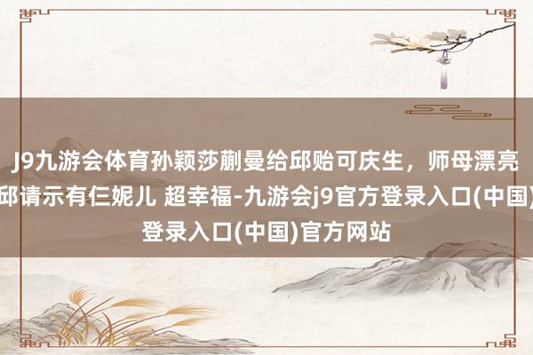 J9九游会体育孙颖莎蒯曼给邱贻可庆生，师母漂亮有气质，邱请示有仨妮儿 超幸福-九游会j9官方登录入口(中国)官方网站