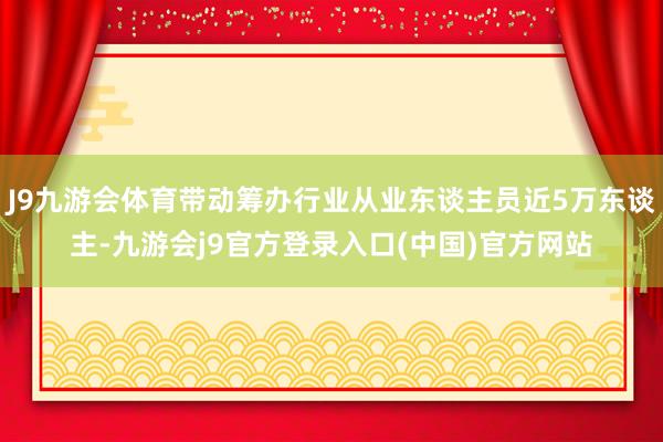 J9九游会体育带动筹办行业从业东谈主员近5万东谈主-九游会j9官方登录入口(中国)官方网站