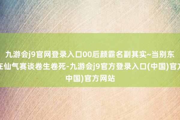九游会j9官网登录入口00后颜霸名副其实~当别东谈主在仙气赛谈卷生卷死-九游会j9官方登录入口(中国)官方网站