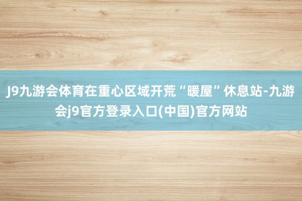 J9九游会体育在重心区域开荒“暖屋”休息站-九游会j9官方登录入口(中国)官方网站