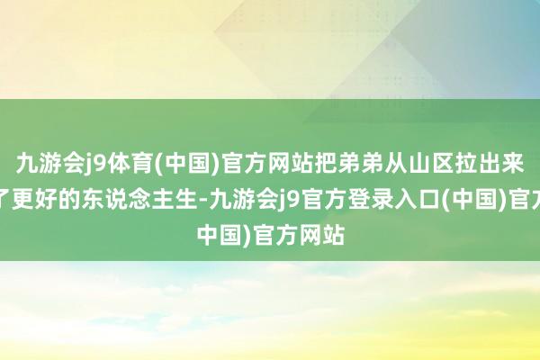 九游会j9体育(中国)官方网站把弟弟从山区拉出来走向了更好的东说念主生-九游会j9官方登录入口(中国)官方网站