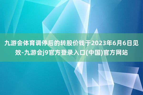 九游会体育调停后的转股价钱于2023年6月6日见效-九游会j9官方登录入口(中国)官方网站