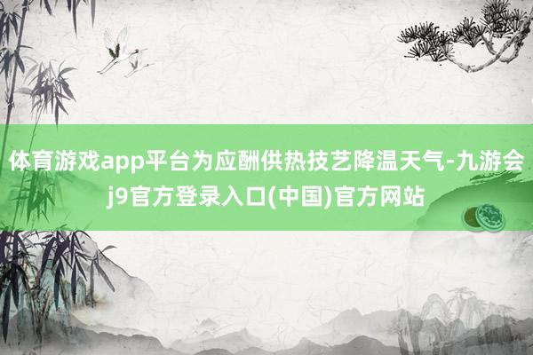 体育游戏app平台为应酬供热技艺降温天气-九游会j9官方登录入口(中国)官方网站