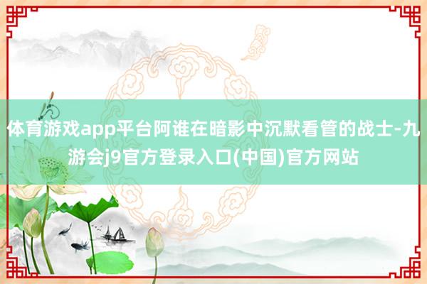 体育游戏app平台阿谁在暗影中沉默看管的战士-九游会j9官方登录入口(中国)官方网站
