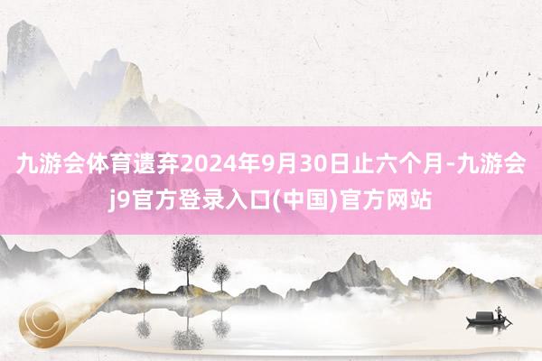 九游会体育遗弃2024年9月30日止六个月-九游会j9官方登录入口(中国)官方网站