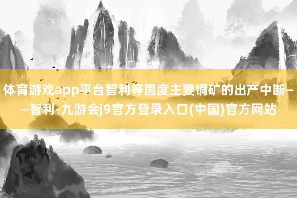 体育游戏app平台智利等国度主要铜矿的出产中断——智利-九游会j9官方登录入口(中国)官方网站