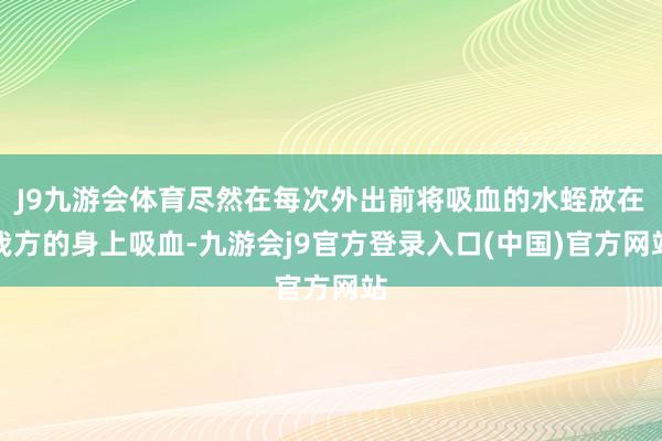 J9九游会体育尽然在每次外出前将吸血的水蛭放在我方的身上吸血-九游会j9官方登录入口(中国)官方网站