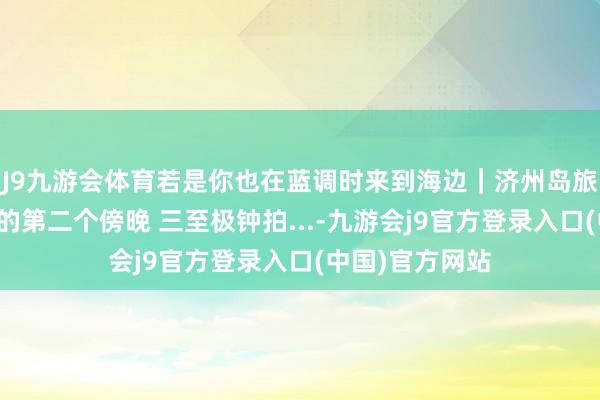 J9九游会体育若是你也在蓝调时来到海边｜济州岛旅拍。在济州岛的第二个傍晚 三至极钟拍...-九游会j9官方登录入口(中国)官方网站