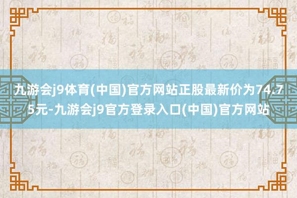 九游会j9体育(中国)官方网站正股最新价为74.75元-九游会j9官方登录入口(中国)官方网站