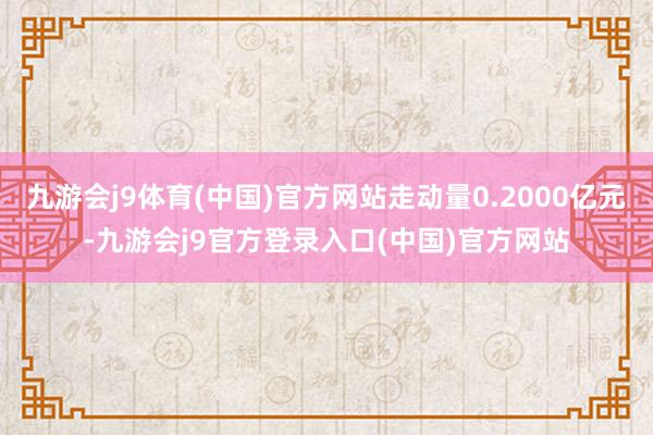 九游会j9体育(中国)官方网站走动量0.2000亿元-九游会j9官方登录入口(中国)官方网站