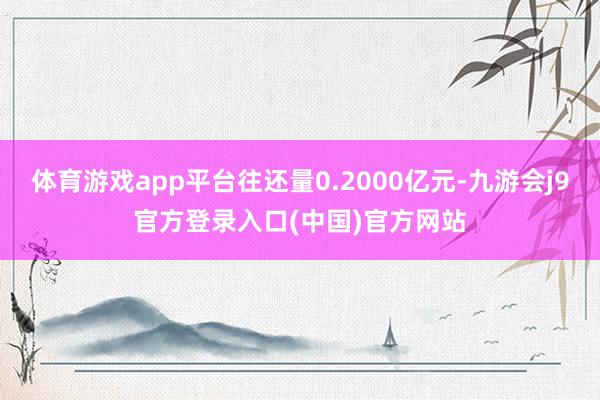 体育游戏app平台往还量0.2000亿元-九游会j9官方登录入口(中国)官方网站