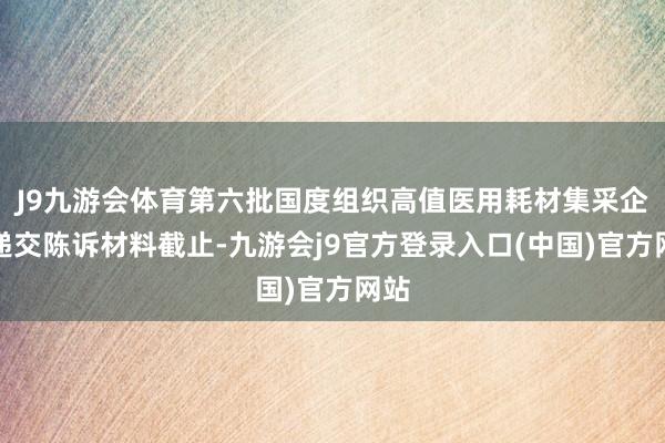 J9九游会体育第六批国度组织高值医用耗材集采企业递交陈诉材料截止-九游会j9官方登录入口(中国)官方网站