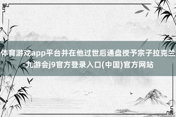 体育游戏app平台并在他过世后通盘授予宗子拉克兰-九游会j9官方登录入口(中国)官方网站