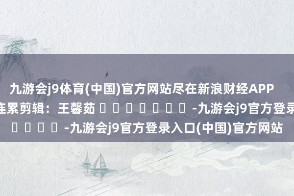 九游会j9体育(中国)官方网站尽在新浪财经APP            						连累剪辑：王馨茹 							-九游会j9官方登录入口(中国)官方网站
