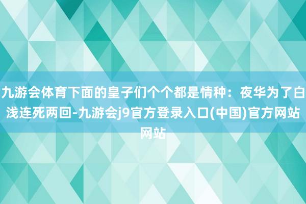 九游会体育下面的皇子们个个都是情种：夜华为了白浅连死两回-九游会j9官方登录入口(中国)官方网站