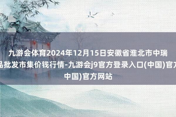 九游会体育2024年12月15日安徽省淮北市中瑞农居品批发市集价钱行情-九游会j9官方登录入口(中国)官方网站