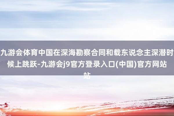 九游会体育中国在深海勘察合同和载东说念主深潜时候上跳跃-九游会j9官方登录入口(中国)官方网站