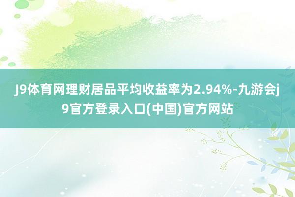 J9体育网理财居品平均收益率为2.94%-九游会j9官方登录入口(中国)官方网站