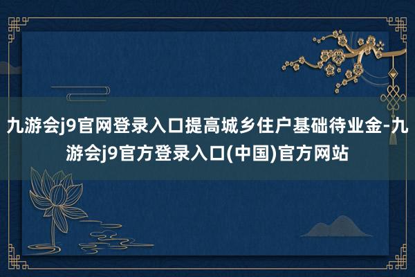 九游会j9官网登录入口提高城乡住户基础待业金-九游会j9官方登录入口(中国)官方网站