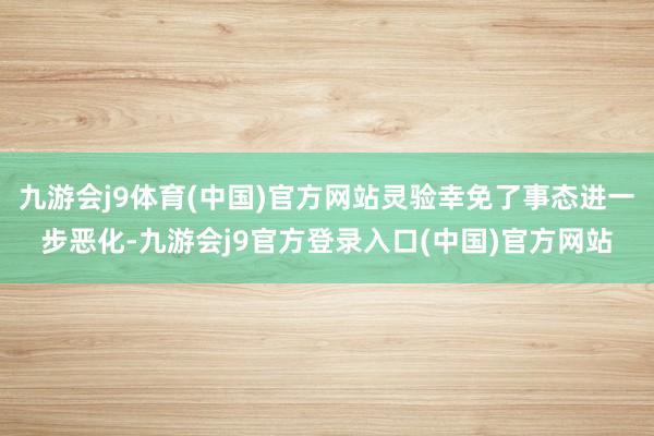 九游会j9体育(中国)官方网站灵验幸免了事态进一步恶化-九游会j9官方登录入口(中国)官方网站