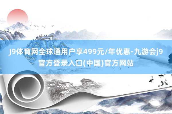 J9体育网全球通用户享499元/年优惠-九游会j9官方登录入口(中国)官方网站