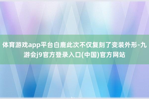 体育游戏app平台白鹿此次不仅复刻了变装外形-九游会j9官方登录入口(中国)官方网站
