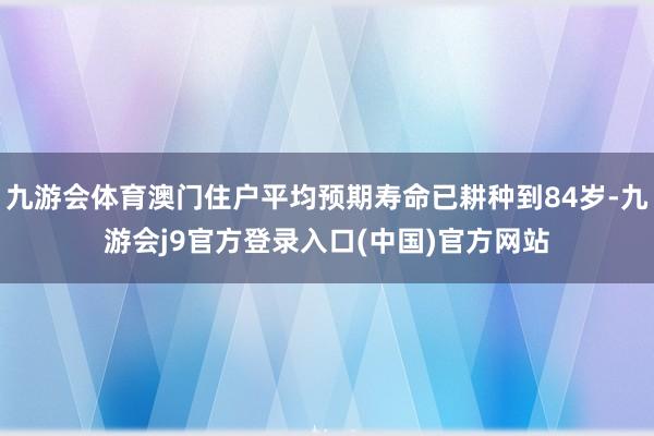 九游会体育澳门住户平均预期寿命已耕种到84岁-九游会j9官方登录入口(中国)官方网站