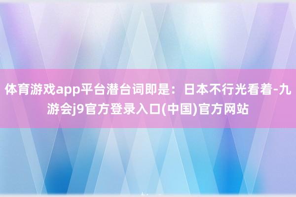 体育游戏app平台潜台词即是：日本不行光看着-九游会j9官方登录入口(中国)官方网站