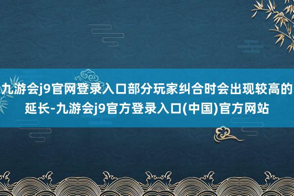 九游会j9官网登录入口部分玩家纠合时会出现较高的延长-九游会j9官方登录入口(中国)官方网站