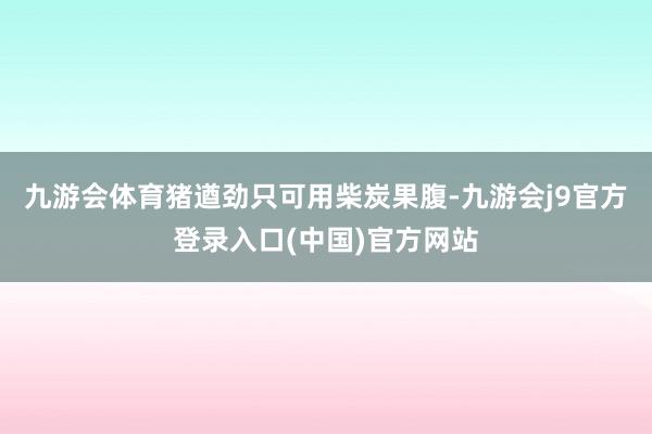 九游会体育猪遒劲只可用柴炭果腹-九游会j9官方登录入口(中国)官方网站