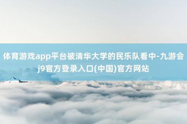 体育游戏app平台被清华大学的民乐队看中-九游会j9官方登录入口(中国)官方网站