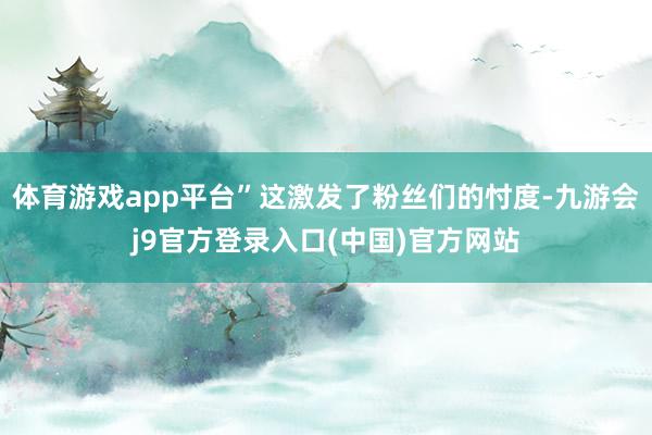 体育游戏app平台”这激发了粉丝们的忖度-九游会j9官方登录入口(中国)官方网站