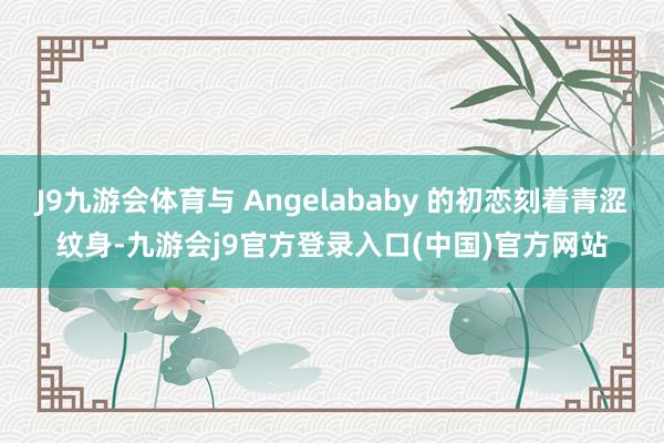 J9九游会体育与 Angelababy 的初恋刻着青涩纹身-九游会j9官方登录入口(中国)官方网站