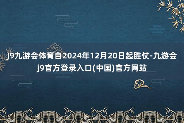 J9九游会体育自2024年12月20日起胜仗-九游会j9官方登录入口(中国)官方网站