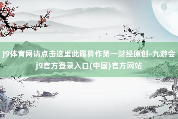 J9体育网请点击这里此履算作第一财经原创-九游会j9官方登录入口(中国)官方网站