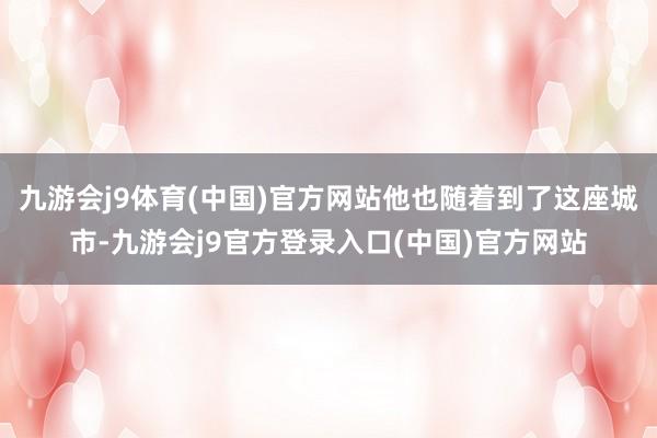 九游会j9体育(中国)官方网站他也随着到了这座城市-九游会j9官方登录入口(中国)官方网站