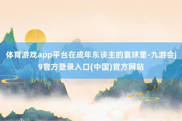 体育游戏app平台在成年东谈主的寰球里-九游会j9官方登录入口(中国)官方网站