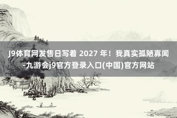 J9体育网发售日写着 2027 年！我真实孤陋寡闻-九游会j9官方登录入口(中国)官方网站