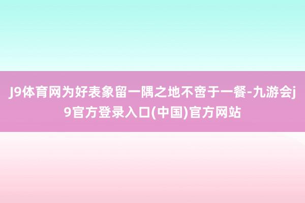 J9体育网为好表象留一隅之地不啻于一餐-九游会j9官方登录入口(中国)官方网站