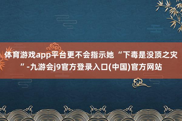 体育游戏app平台更不会指示她 “下毒是没顶之灾”-九游会j9官方登录入口(中国)官方网站