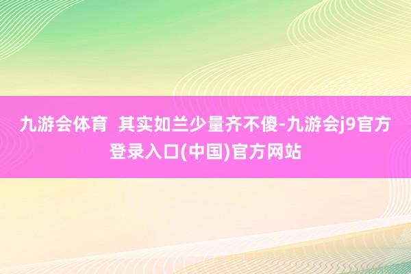 九游会体育  其实如兰少量齐不傻-九游会j9官方登录入口(中国)官方网站