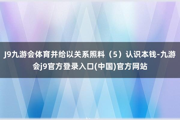 J9九游会体育并给以关系照料（5）认识本钱-九游会j9官方登录入口(中国)官方网站